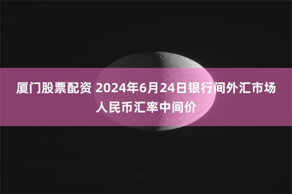 厦门股票配资 2024年6月24日银行间外汇市场人民币汇率中间价