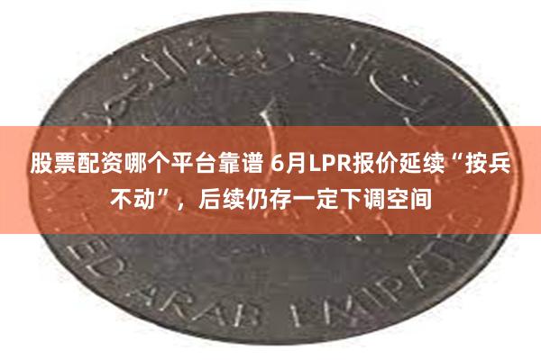 股票配资哪个平台靠谱 6月LPR报价延续“按兵不动”，后续仍存一定下调空间