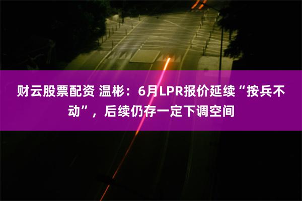 财云股票配资 温彬：6月LPR报价延续“按兵不动”，后续仍存一定下调空间