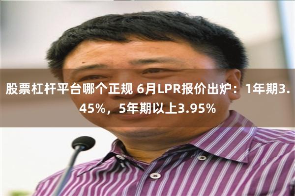 股票杠杆平台哪个正规 6月LPR报价出炉：1年期3.45%，5年期以上3.95%