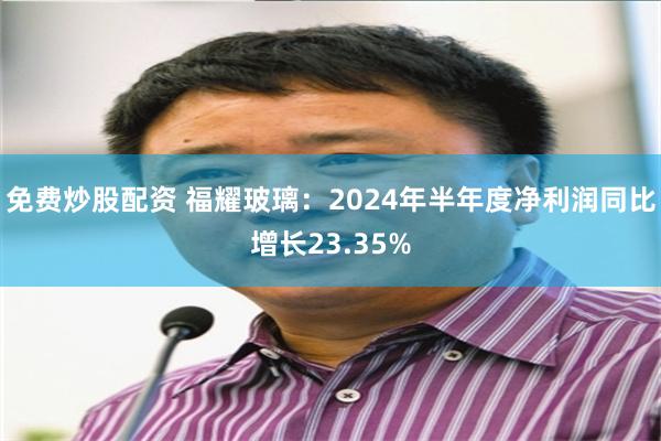 免费炒股配资 福耀玻璃：2024年半年度净利润同比增长23.35%