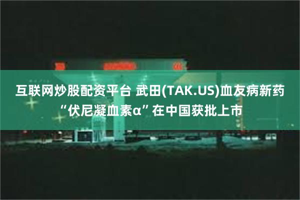 互联网炒股配资平台 武田(TAK.US)血友病新药“伏尼凝血素α”在中国获批上市