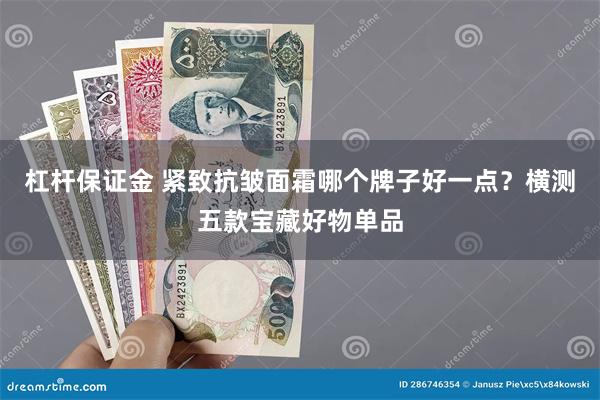 杠杆保证金 紧致抗皱面霜哪个牌子好一点？横测五款宝藏好物单品