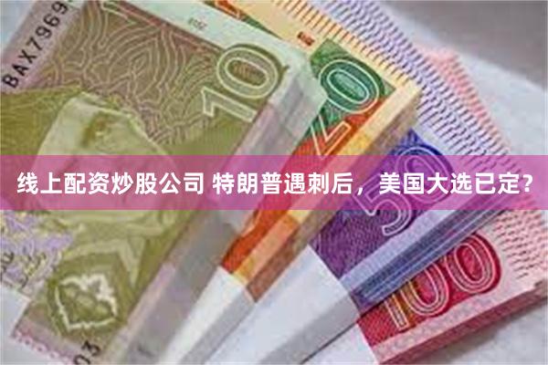 线上配资炒股公司 特朗普遇刺后，美国大选已定？