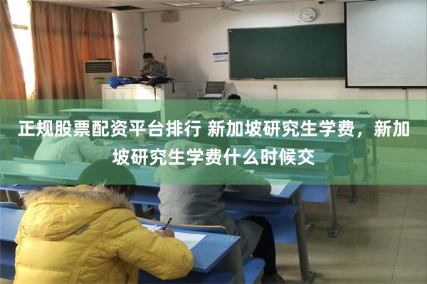 正规股票配资平台排行 新加坡研究生学费，新加坡研究生学费什么时候交