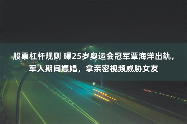 股票杠杆规则 曝25岁奥运会冠军覃海洋出轨，军人期间嫖娼，拿亲密视频威胁女友