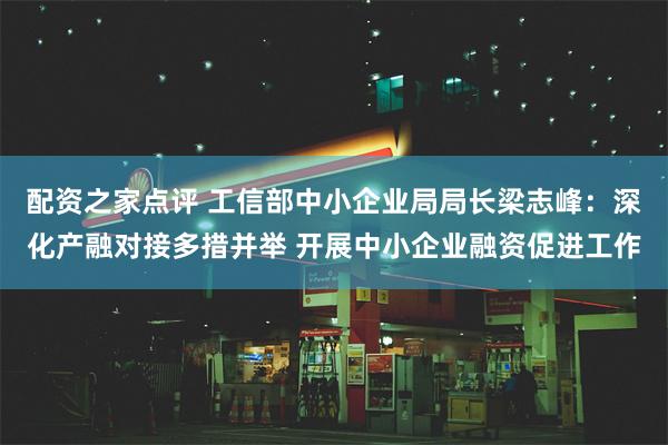 配资之家点评 工信部中小企业局局长梁志峰：深化产融对接多措并举 开展中小企业融资促进工作