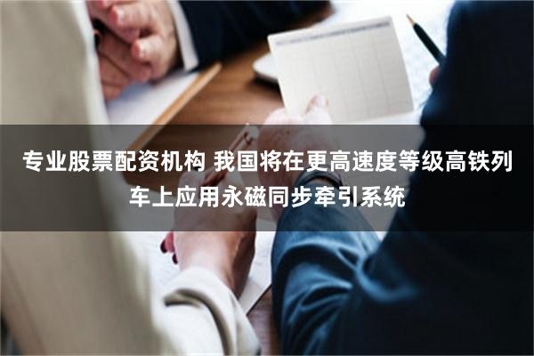 专业股票配资机构 我国将在更高速度等级高铁列车上应用永磁同步牵引系统