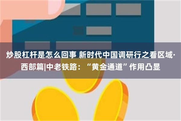 炒股杠杆是怎么回事 新时代中国调研行之看区域·西部篇|中老铁路：“黄金通道”作用凸显