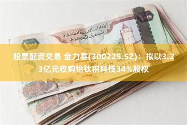 股票配资交易 金力泰(300225.SZ)：拟以3.23亿元收购怡钛积科技34%股权