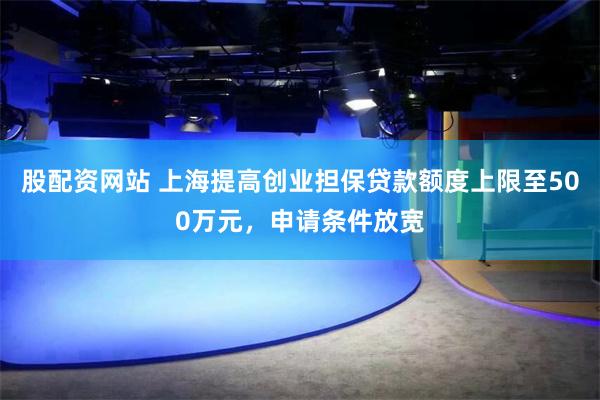 股配资网站 上海提高创业担保贷款额度上限至500万元，申请条件放宽