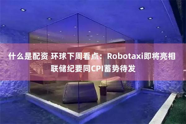 什么是配资 环球下周看点：Robotaxi即将亮相 联储纪要同CPI蓄势待发