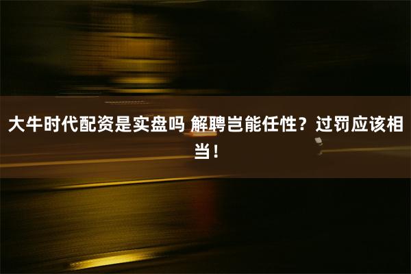 大牛时代配资是实盘吗 解聘岂能任性？过罚应该相当！