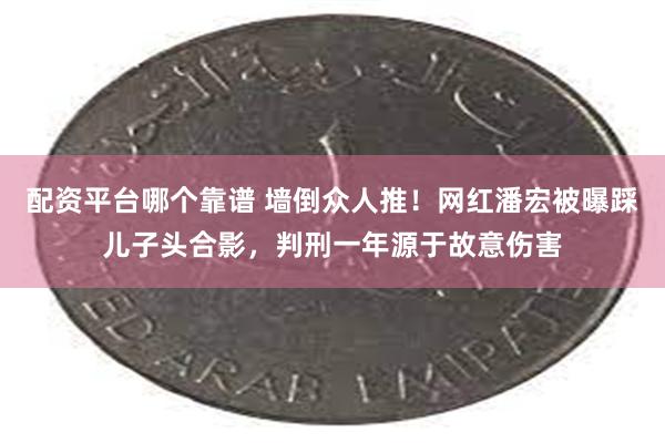 配资平台哪个靠谱 墙倒众人推！网红潘宏被曝踩儿子头合影，判刑一年源于故意伤害