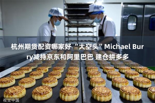 杭州期货配资哪家好 “大空头”Michael Burry减持京东和阿里巴巴 建仓拼多多