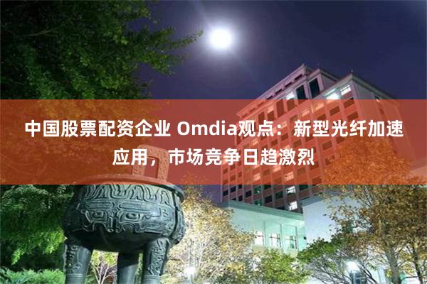 中国股票配资企业 Omdia观点：新型光纤加速应用，市场竞争日趋激烈