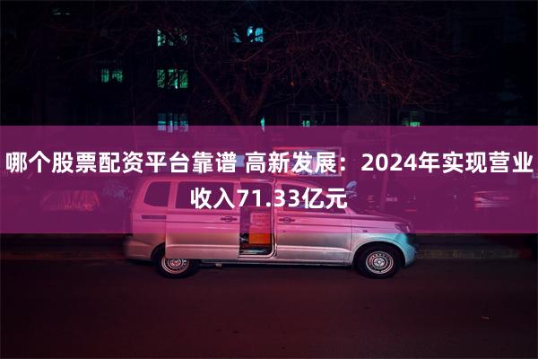 哪个股票配资平台靠谱 高新发展：2024年实现营业收入71.33亿元