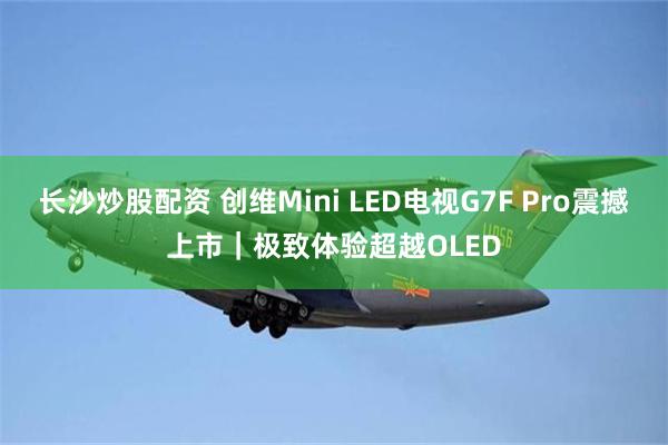 长沙炒股配资 创维Mini LED电视G7F Pro震撼上市｜极致体验超越OLED